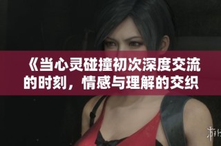 《当心灵碰撞初次深度交流的时刻，情感与理解的交织》