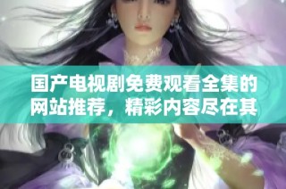 国产电视剧免费观看全集的网站推荐，精彩内容尽在其中