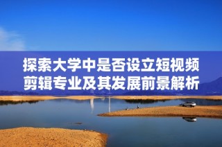 探索大学中是否设立短视频剪辑专业及其发展前景解析