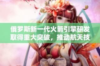 俄罗斯新一代火箭引擎研发取得重大突破，推动航天技术进步