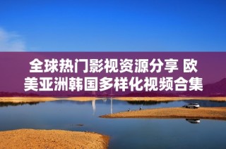 全球热门影视资源分享 欧美亚洲韩国多样化视频合集推荐