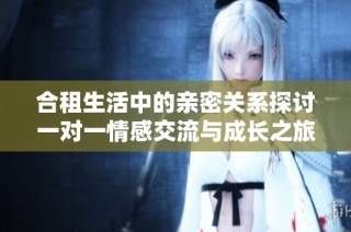 合租生活中的亲密关系探讨一对一情感交流与成长之旅