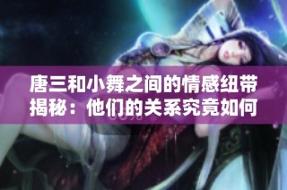 唐三和小舞之间的情感纽带揭秘：他们的关系究竟如何发展