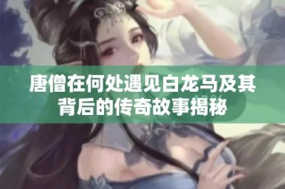 唐僧在何处遇见白龙马及其背后的传奇故事揭秘