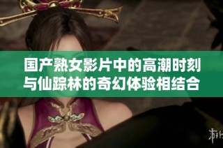 国产熟女影片中的高潮时刻与仙踪林的奇幻体验相结合