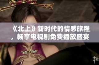 《北上》新时代的情感旅程，畅享电视剧免费播放盛宴