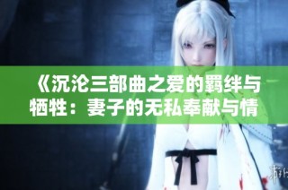 《沉沦三部曲之爱的羁绊与牺牲：妻子的无私奉献与情感挣扎故事》