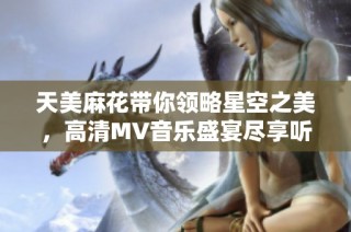 天美麻花带你领略星空之美，高清MV音乐盛宴尽享听觉盛筵