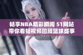 畅享NBA精彩瞬间 51网站带你看短视频回顾篮球盛事