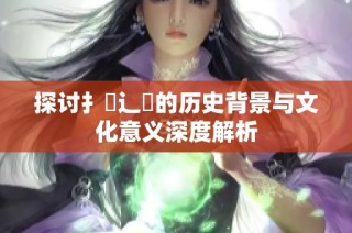 探讨扌喿辶畐的历史背景与文化意义深度解析