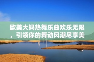 欧美大妈热舞乐曲欢乐无限，引领你的舞动风潮尽享美好时光