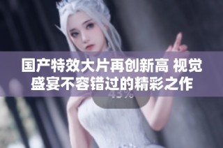 国产特效大片再创新高 视觉盛宴不容错过的精彩之作