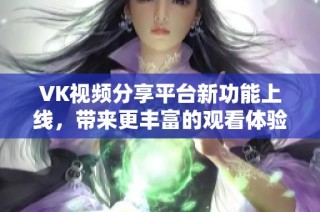 VK视频分享平台新功能上线，带来更丰富的观看体验与互动方式