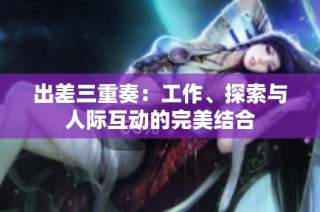 出差三重奏：工作、探索与人际互动的完美结合