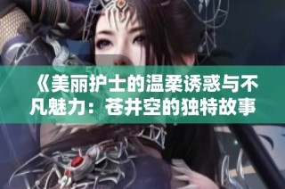 《美丽护士的温柔诱惑与不凡魅力：苍井空的独特故事》