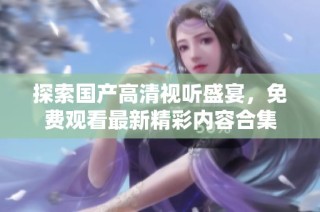 探索国产高清视听盛宴，免费观看最新精彩内容合集