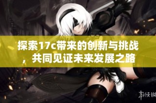探索17c带来的创新与挑战，共同见证未来发展之路