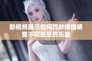 新视频展示如何巧妙揉捏感受不同触感的乐趣