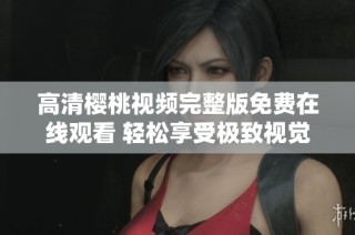 高清樱桃视频完整版免费在线观看 轻松享受极致视觉体验