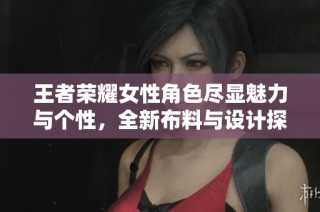 王者荣耀女性角色尽显魅力与个性，全新布料与设计探索