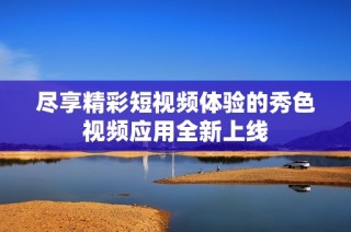 尽享精彩短视频体验的秀色视频应用全新上线