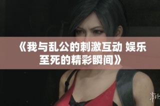 《我与乱公的刺激互动 娱乐至死的精彩瞬间》