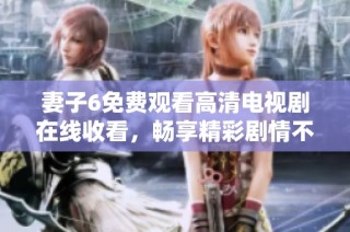 妻子6免费观看高清电视剧在线收看，畅享精彩剧情不容错过
