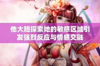 他大胆探索她的敏感区域引发强烈反应与情感交融