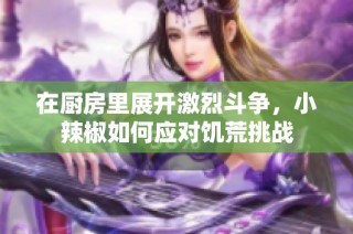 在厨房里展开激烈斗争，小辣椒如何应对饥荒挑战