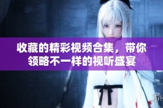 收藏的精彩视频合集，带你领略不一样的视听盛宴