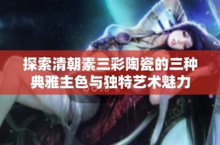 探索清朝素三彩陶瓷的三种典雅主色与独特艺术魅力