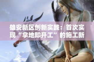 雄安新区创新实践：首次实现“拿地即开工”的施工新模式