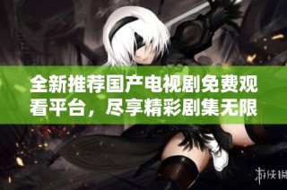 全新推荐国产电视剧免费观看平台，尽享精彩剧集无限畅看体验