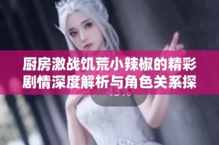 厨房激战饥荒小辣椒的精彩剧情深度解析与角色关系探讨