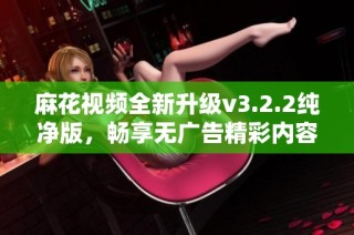 麻花视频全新升级v3.2.2纯净版，畅享无广告精彩内容体验
