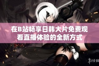 在B站畅享日韩大片免费观看直播体验的全新方式
