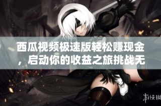 西瓜视频极速版轻松赚现金，启动你的收益之旅挑战无限可能