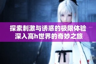 探索刺激与诱惑的极限体验 深入高h世界的奇妙之旅