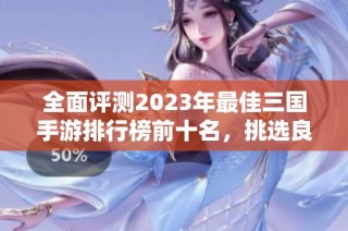 全面评测2023年最佳三国手游排行榜前十名，挑选良心游戏畅玩三国世界
