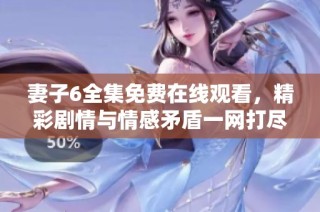 妻子6全集免费在线观看，精彩剧情与情感矛盾一网打尽等你来看