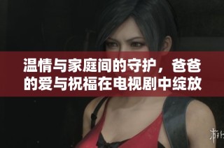 温情与家庭间的守护，爸爸的爱与祝福在电视剧中绽放光彩