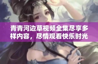 青青河边草视频全集尽享多样内容，尽情观看快乐时光