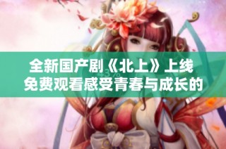 全新国产剧《北上》上线 免费观看感受青春与成长的故事