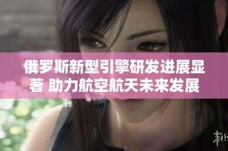 俄罗斯新型引擎研发进展显著 助力航空航天未来发展