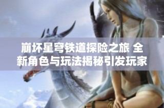崩坏星穹铁道探险之旅 全新角色与玩法揭秘引发玩家热潮