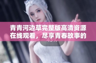 青青河边草完整版高清资源在线观看，尽享青春故事的美好与感动
