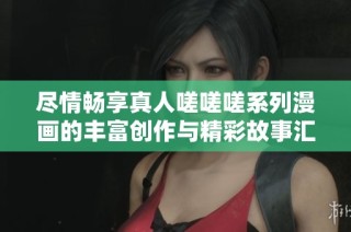 尽情畅享真人嗟嗟嗟系列漫画的丰富创作与精彩故事汇总