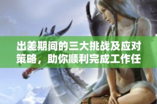 出差期间的三大挑战及应对策略，助你顺利完成工作任务