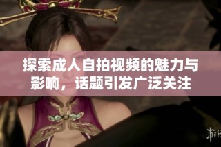 探索成人自拍视频的魅力与影响，话题引发广泛关注
