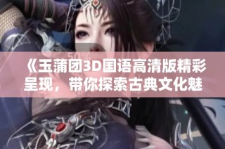 《玉蒲团3D国语高清版精彩呈现，带你探索古典文化魅力》